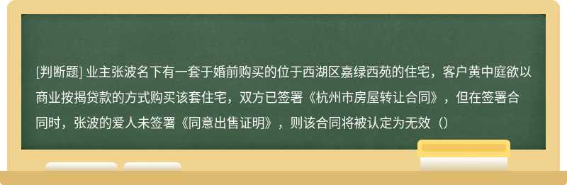 业主张波名下有一套于婚前购买的位于西湖区嘉绿西苑的住宅，客户黄中庭欲以商业按揭贷款的方式购买该套住宅，双方已签署《杭州市房屋转让合同》，但在签署合同时，张波的爱人未签署《同意出售证明》，则该合同将被认定为无效（）