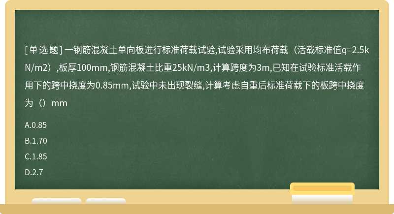 一钢筋混凝土单向板进行标准荷载试验,试验采用均布荷载（活载标准值q=2.5kN/m2）,板厚100mm,钢筋混凝土比重25kN/m3,计算跨度为3m,已知在试验标准活载作用下的跨中挠度为0.85mm,试验中未出现裂缝,计算考虑自重后标准荷载下的板跨中挠度为（）mm