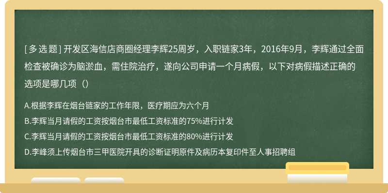 开发区海信店商圈经理李辉25周岁，入职链家3年，2016年9月，李辉通过全面检查被确诊为脑淤血，需住院治疗，遂向公司申请一个月病假，以下对病假描述正确的选项是哪几项（）