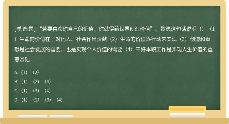 “若要喜欢你自己的价值，你就得给世界创造价值”。歌德这句话说明（）（1）生命的价值在于对他人、社会作出贡献（2）生命的价值靠行动来实现（3）创造和奉献是社会发展的需要，也是实现个人价值的需要（4）干好本职工作是实现人生价值的重要基础