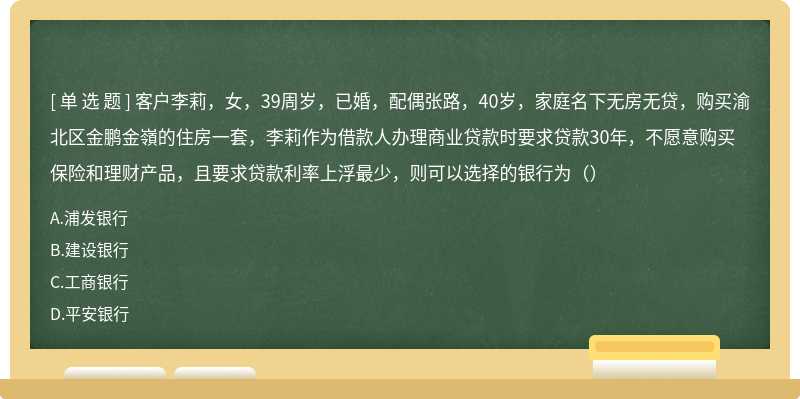 客户李莉，女，39周岁，已婚，配偶张路，40岁，家庭名下无房无贷，购买渝北区金鹏金嶺的住房一套，李莉作为借款人办理商业贷款时要求贷款30年，不愿意购买保险和理财产品，且要求贷款利率上浮最少，则可以选择的银行为（）