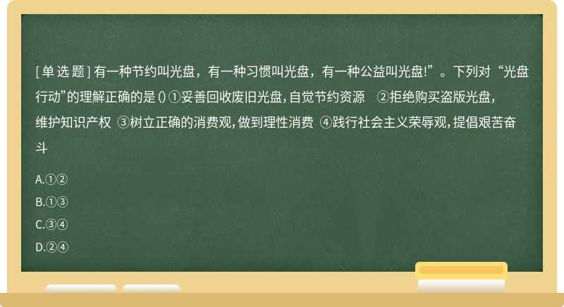 有一种节约叫光盘，有一种习惯叫光盘，有一种公益叫光盘!”。下列对“光盘行动”的理解正确的是（）①妥善回收废旧光盘，自觉节约资源 ②拒绝购买盗版光盘，维护知识产权 ③树立正确的消费观，做到理性消费 ④践行社会主义荣辱观，提倡艰苦奋斗