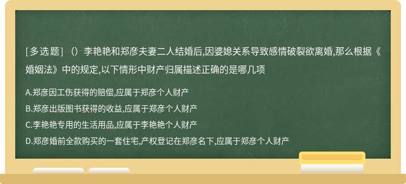 （）李艳艳和郑彦夫妻二人结婚后,因婆媳关系导致感情破裂欲离婚,那么根据《婚姻法》中的规定,以下情形中财产归属描述正确的是哪几项