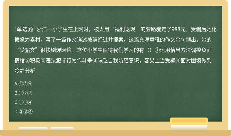 浙江一小学生在上网时，被人用“福利返现”的套路骗走了988元。受骗后她化愤怒为素材，写了一篇作文详述被骗经过并报案。这篇充满童稚的作文金句频出，她的“受骗文”很快刷爆网络。这位小学生值得我们学习的有（）①运用恰当方法调控负面情绪②积极同违法犯罪行为作斗争③缺乏自我防范意识，容易上当受骗④面对困境做到冷静分析