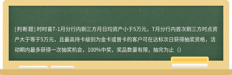 时时喜T-1月分行内剔三方月日均资产小于5万元，T月分行内首次剔三方时点资产大于等于5万元，且最高持卡级别为金卡或普卡的客户可在达标次日获得抽奖资格，活动期内最多获得一次抽奖机会，100%中奖，奖品数量有限，抽完为止（）