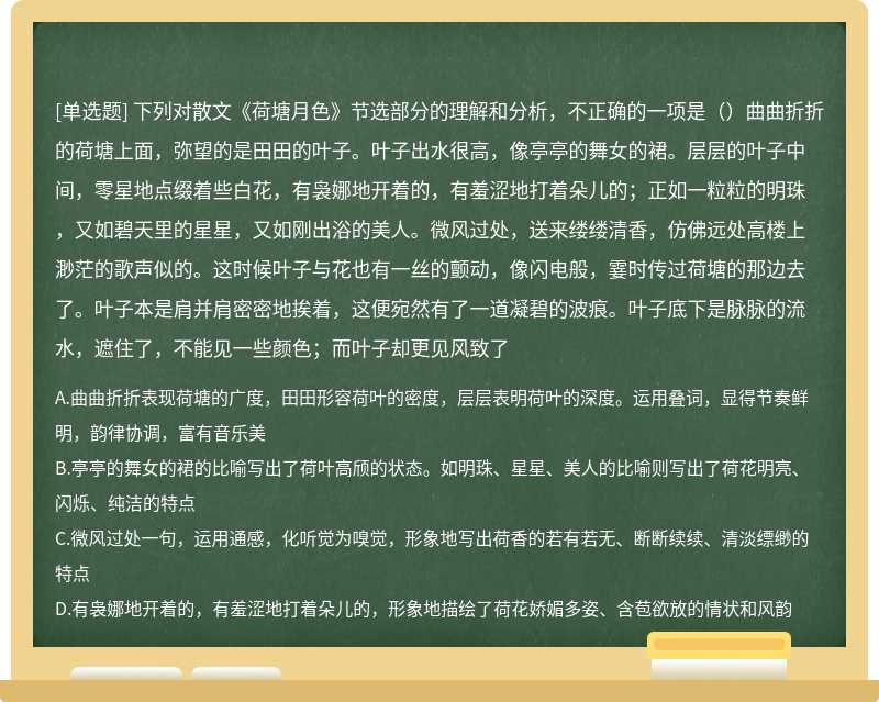 下列对散文《荷塘月色》节选部分的理解和分析，不正确的一项是（）曲曲折折的荷塘上面，弥望的是田田的叶子。叶子出水很高，像亭亭的舞女的裙。层层的叶子中间，零星地点缀着些白花，有袅娜地开着的，有羞涩地打着朵儿的；正如一粒粒的明珠，又如碧天里的星星，又如刚出浴的美人。微风过处，送来缕缕清香，仿佛远处高楼上渺茫的歌声似的。这时候叶子与花也有一丝的颤动，像闪电般，霎时传过荷塘的那边去了。叶子本是肩并肩密密地挨着，这便宛然有了一道凝碧的波痕。叶子底下是脉脉的流水，遮住了，不能见一些颜色；而叶子却更见风致了