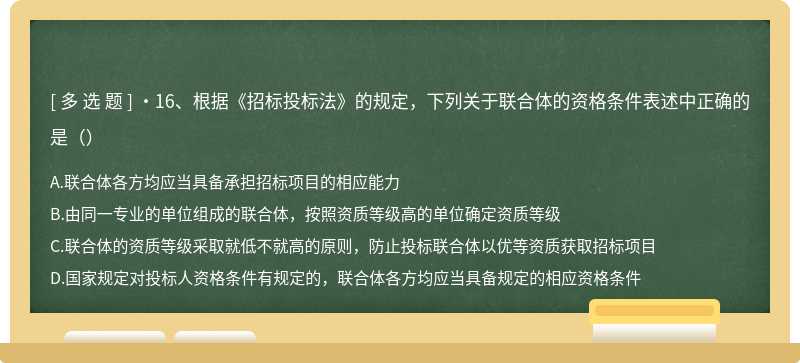 •16、根据《招标投标法》的规定，下列关于联合体的资格条件表述中正确的是（）