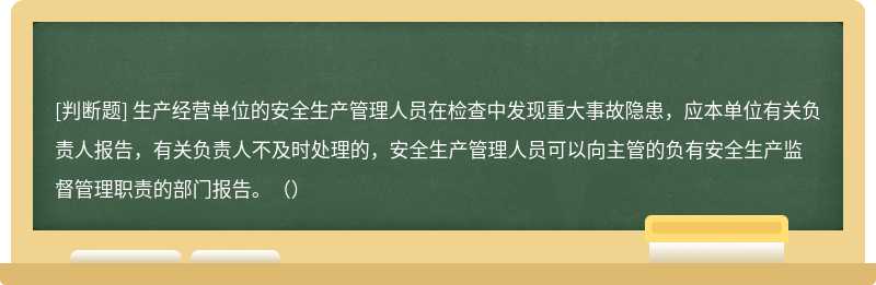 生产经营单位的安全生产管理人员在检查中发现重大事故隐患，应本单位有关负责人报告，有关负责人不及时处理的，安全生产管理人员可以向主管的负有安全生产监督管理职责的部门报告。（）