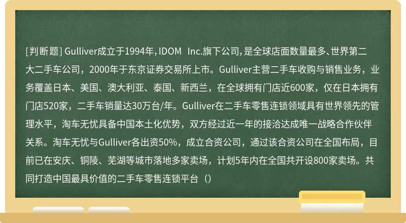 Gulliver成立于1994年，IDOM Inc.旗下公司，是全球店面数量最多、世界第二大二手车公司，2000年于东京证券交易所上市。Gulliver主营二手车收购与销售业务，业务覆盖日本、美国、澳大利亚、泰国、新西兰，在全球拥有门店近600家，仅在日本拥有门店520家，二手车销量达30万台/年。Gulliver在二手车零售连锁领域具有世界领先的管理水平，淘车无忧具备中国本土化优势，双方经过近一年的接洽达成唯一战略合作伙伴关系。淘车无忧与Gulliver各出资50%，成立合资公司，通过该合资公司在全国布局，目前已在安庆、铜陵、芜湖等城市落地多家卖场，计划5年内在全国共开设800家卖场。共同打造中国最具价值的二手车零售连锁平台（）