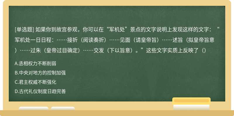 如果你到故宫参观，你可以在“军机处”景点的文字说明上发现这样的文字：“军机处一日日程：……接折（阅读奏折）……见面（请皇帝旨）……述旨（拟皇帝旨意）……过朱（皇帝过目确定）……交发（下以旨意）。”这些文字实质上反映了（）