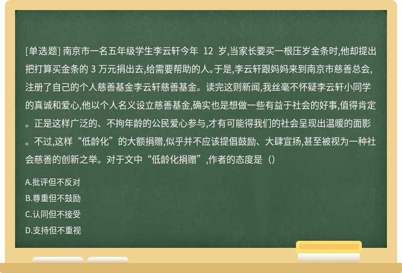 南京市一名五年级学生李云轩今年 12 岁,当家长要买一根压岁金条时,他却提出把打算买金条的 3 万元捐出去,给需要帮助的人。于是,李云轩跟妈妈来到南京市慈善总会,注册了自己的个人慈善基金李云轩慈善基金。读完这则新闻,我丝毫不怀疑李云轩小同学的真诚和爱心,他以个人名义设立慈善基金,确实也是想做一些有益于社会的好事,值得肯定。正是这样广泛的、不拘年龄的公民爱心参与,才有可能得我们的社会呈现出温暖的面影。不过,这样“低龄化”的大额捐赠,似乎并不应该提倡鼓励、大肆宣扬,甚至被视为一种社会慈善的创新之举。对于文中“低龄化捐赠”,作者的态度是（）