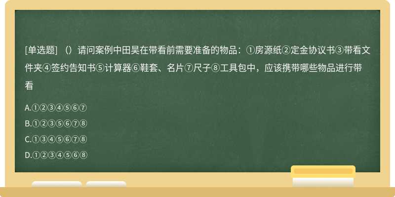 （）请问案例中田昊在带看前需要准备的物品：①房源纸②定金协议书③带看文件夹④签约告知书⑤计算器⑥鞋套、名片⑦尺子⑧工具包中，应该携带哪些物品进行带看