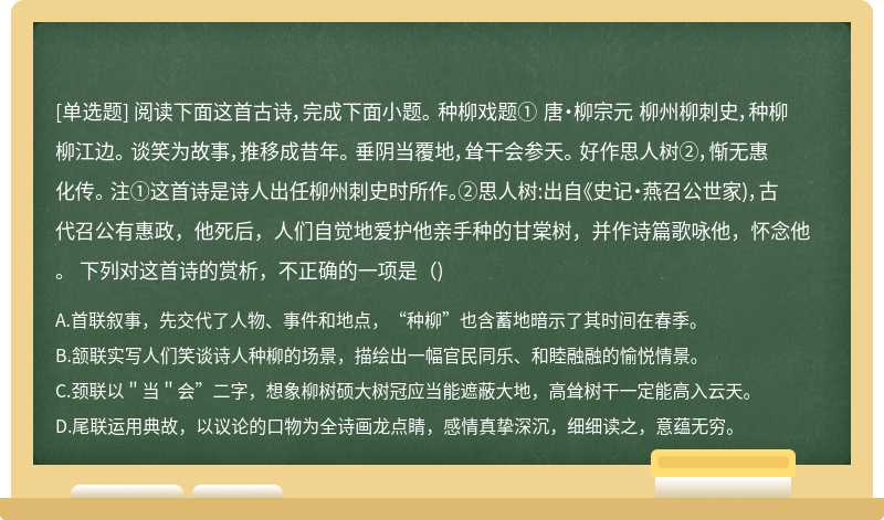 阅读下面这首古诗，完成下面小题。 种柳戏题① 唐·柳宗元 柳州柳刺史，种柳柳江边。 谈笑为故事，推移成昔年。 垂阴当覆地，耸干会参天。 好作思人树②，惭无惠化传。 注①这首诗是诗人出任柳州刺史时所作。②思人树:出自《史记・燕召公世家)，古代召公有惠政，他死后，人们自觉地爱护他亲手种的甘棠树，并作诗篇歌咏他，怀念他。 下列对这首诗的赏析，不正确的一项是（)