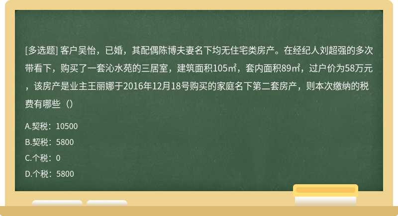 客户吴怡，已婚，其配偶陈博夫妻名下均无住宅类房产。在经纪人刘超强的多次带看下，购买了一套沁水苑的三居室，建筑面积105㎡，套内面积89㎡，过户价为58万元，该房产是业主王丽娜于2016年12月18号购买的家庭名下第二套房产，则本次缴纳的税费有哪些（）