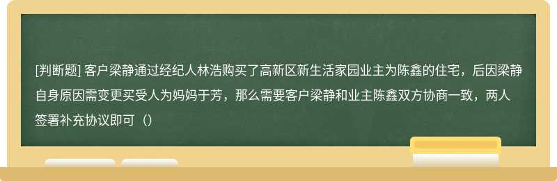 客户梁静通过经纪人林浩购买了高新区新生活家园业主为陈鑫的住宅，后因梁静自身原因需变更买受人为妈妈于芳，那么需要客户梁静和业主陈鑫双方协商一致，两人签署补充协议即可（）