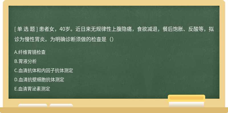 患者女，40岁。近日来无规律性上腹隐痛，食欲减退，餐后饱胀、反酸等，拟诊为慢性胃炎。为明确诊断须做的检查是（）