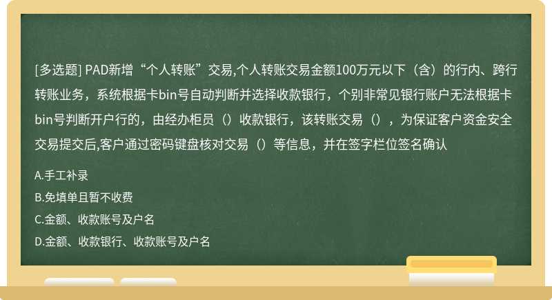 PAD新增“个人转账”交易,个人转账交易金额100万元以下（含）的行内、跨行转账业务，系统根据卡bin号自动判断并选择收款银行，个别非常见银行账户无法根据卡bin号判断开户行的，由经办柜员（）收款银行，该转账交易（），为保证客户资金安全交易提交后,客户通过密码键盘核对交易（）等信息，并在签字栏位签名确认