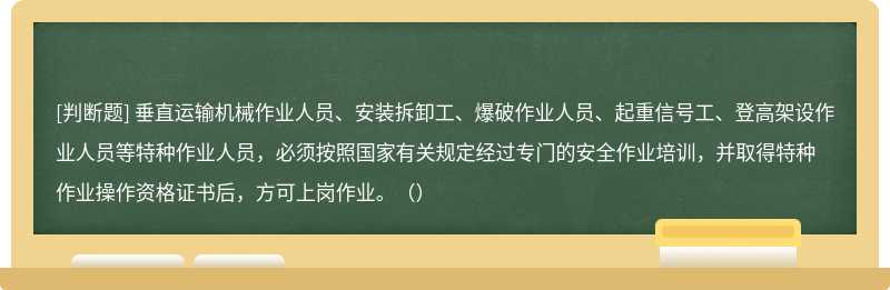 垂直运输机械作业人员、安装拆卸工、爆破作业人员、起重信号工、登高架设作业人员等特种作业人员，必须按照国家有关规定经过专门的安全作业培训，并取得特种作业操作资格证书后，方可上岗作业。（）