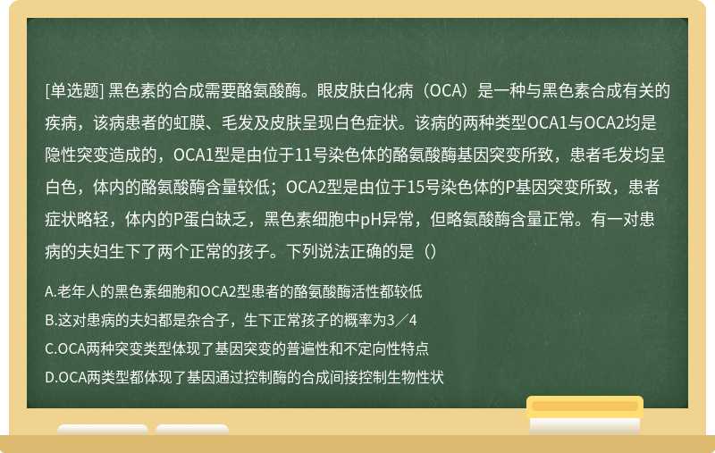 黑色素的合成需要酪氨酸酶。眼皮肤白化病（OCA）是一种与黑色素合成有关的疾病，该病患者的虹膜、毛发及皮肤呈现白色症状。该病的两种类型OCA1与OCA2均是隐性突变造成的，OCA1型是由位于11号染色体的酪氨酸酶基因突变所致，患者毛发均呈白色，体内的酪氨酸酶含量较低；OCA2型是由位于15号染色体的P基因突变所致，患者症状略轻，体内的P蛋白缺乏，黑色素细胞中pH异常，但略氨酸酶含量正常。有一对患病的夫妇生下了两个正常的孩子。下列说法正确的是（）