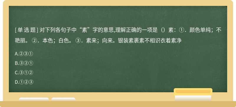 对下列各句子中“素”字的意思,理解正确的一项是（）素：①．颜色单纯；不艳丽。 ②．本色；白色。 ③．素来；向来。银装素裹素不相识衣着素净