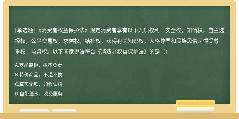 《消费者权益保护法》规定消费者享有以下九项权利：安全权，知情权，自主选择权，公平交易权，求偿权，结社权，获得有关知识权，人格尊严和民族风俗习惯受尊重权，监督权。以下商家说法符合《消费者权益保护法》的是（）