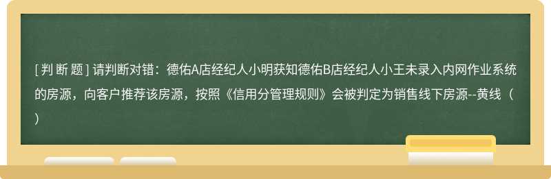 请判断对错：德佑A店经纪人小明获知德佑B店经纪人小王未录入内网作业系统的房源，向客户推荐该房源，按照《信用分管理规则》会被判定为销售线下房源--黄线（）