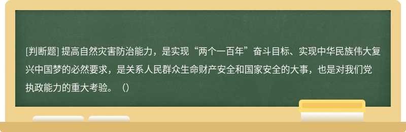 提高自然灾害防治能力，是实现“两个一百年”奋斗目标、实现中华民族伟大复兴中国梦的必然要求，是关系人民群众生命财产安全和国家安全的大事，也是对我们党执政能力的重大考验。（）