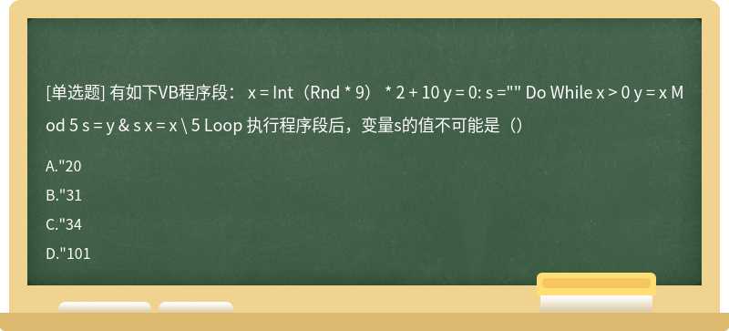 有如下VB程序段： x = Int（Rnd * 9） * 2 + 10 y = 0: s ="" Do While x > 0 y = x Mod 5 s = y & s x = x \ 5 Loop 执行程序段后，变量s的值不可能是（）