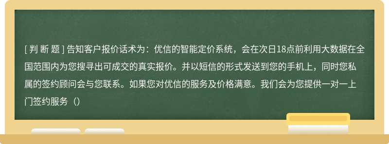 告知客户报价话术为：优信的智能定价系统，会在次日18点前利用大数据在全国范围内为您搜寻出可成交的真实报价。并以短信的形式发送到您的手机上，同时您私属的签约顾问会与您联系。如果您对优信的服务及价格满意。我们会为您提供一对一上门签约服务（）