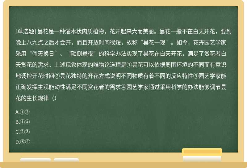 昙花是一种灌木状肉质植物，花开起来大而美丽。昙花一般不在白天开花，要到晚上八九点之后才会开，而且开放时间很短，故称“昙花一现”。如今，花卉园艺学家采用“偷天换日”、“颠侧昼夜”的科学办法实现了昙花在白天开花，满足了赏花者白天赏花的需求。上述现象体现的唯物论道理是①昙花可以依据周围环境的不同而有意识地调控开花时间②昙花独特的开花方式说明不同物质有着不同的反应特性③园艺学家能正确发挥主观能动性满足不同赏花者的需求④园艺学家通过采用科学的办法能够调节昙花的生长规律（）
