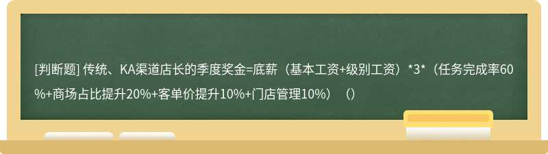 传统、KA渠道店长的季度奖金=底薪（基本工资+级别工资）*3*（任务完成率60%+商场占比提升20%+客单价提升10%+门店管理10%）（）