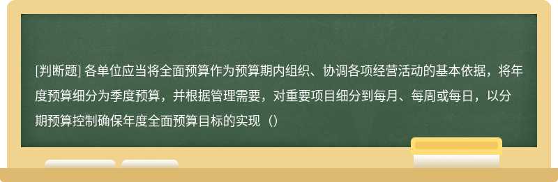 各单位应当将全面预算作为预算期内组织、协调各项经营活动的基本依据，将年度预算细分为季度预算，并根据管理需要，对重要项目细分到每月、每周或每日，以分期预算控制确保年度全面预算目标的实现（）