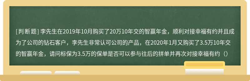 李先生在2019年10月购买了20万10年交的智赢年金，顺利对接幸福有约并且成为了公司的钻石客户，李先生非常认可公司的产品，在2020年1月又购买了3.5万10年交的智赢年金，请问标保为3.5万的保单是否可以参与往后的拼单并再次对接幸福有约（）