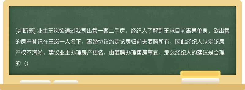 业主王岚欲通过我司出售一套二手房，经纪人了解到王岚目前离异单身，欲出售的房产登记在王岚一人名下，离婚协议约定该房归前夫麦腾所有，因此经纪人认定该房产权不清晰，建议业主办理房产更名，由麦腾办理售房事宜，那么经纪人的建议是合理的（）