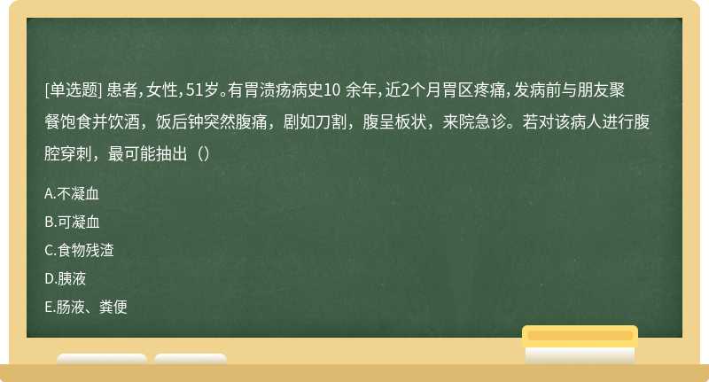 患者，女性，51岁。有胃溃疡病史10 余年，近2个月胃区疼痛，发病前与朋友聚餐饱食并饮酒，饭后钟突然腹痛，剧如刀割，腹呈板状，来院急诊。若对该病人进行腹腔穿刺，最可能抽出（）