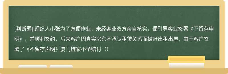 经纪人小张为了方便作业，未经客业双方亲自核实，便引导客业签署《不留存申明》，并顺利签约，后来客户因真实房东不承认租赁关系而被赶出租出屋，由于客户签署了《不留存声明》厦门链家不予赔付（）