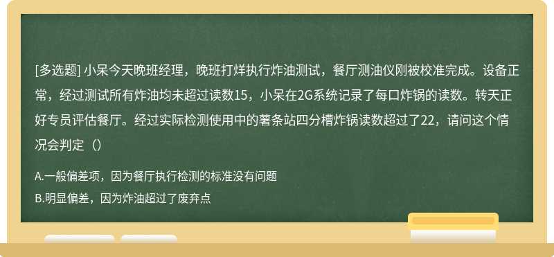 小呆今天晚班经理，晚班打烊执行炸油测试，餐厅测油仪刚被校准完成。设备正常，经过测试所有炸油均未超过读数15，小呆在2G系统记录了每口炸锅的读数。转天正好专员评估餐厅。经过实际检测使用中的薯条站四分槽炸锅读数超过了22，请问这个情况会判定（）