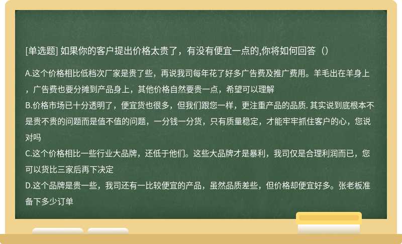 如果你的客户提出价格太贵了，有没有便宜一点的,你将如何回答（）