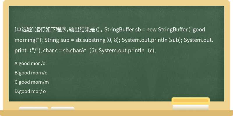 运行如下程序，输出结果是（）。 StringBuffer sb = new StringBuffer（"good morning!"); String sub = sb.substring（0, 8); System.out.println（sub); System.out.print（"/"); char c = sb.charAt（6); System.out.println（c);