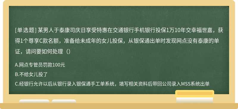 某男人于泰康司庆日享受特惠在交通银行手机银行投保1万10年交幸福世嘉，获得1个尊享C款名额，准备给未成年的女儿投保，从银保通出单时发现网点没有泰康的单证，请问要如何处理（）