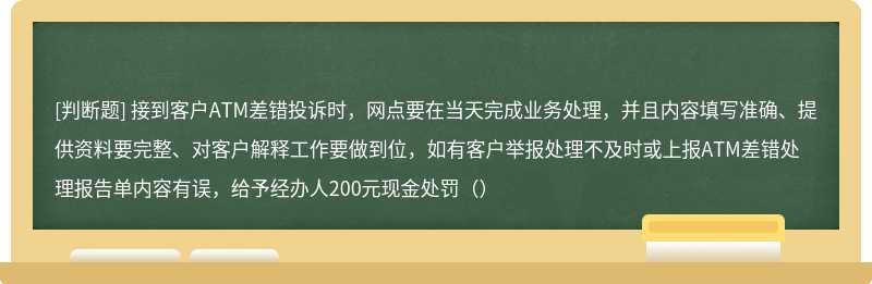 接到客户ATM差错投诉时，网点要在当天完成业务处理，并且内容填写准确、提供资料要完整、对客户解释工作要做到位，如有客户举报处理不及时或上报ATM差错处理报告单内容有误，给予经办人200元现金处罚（）