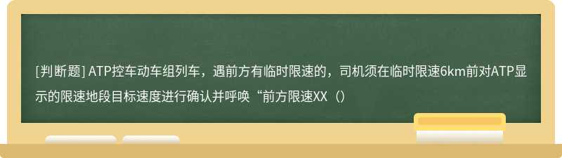 ATP控车动车组列车，遇前方有临时限速的，司机须在临时限速6km前对ATP显示的限速地段目标速度进行确认并呼唤“前方限速XX（）