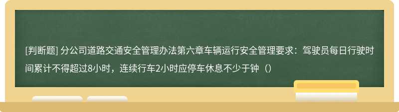 分公司道路交通安全管理办法第六章车辆运行安全管理要求：驾驶员每日行驶时间累计不得超过8小时，连续行车2小时应停车休息不少于钟（）