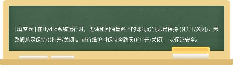 在Hydro系统运行时，进油和回油管路上的球阀必须总是保持()(打开/关闭)，旁路阀总是保持()(打开/关闭)。进行维护时保持旁路阀()(打开/关闭)，以保证安全。