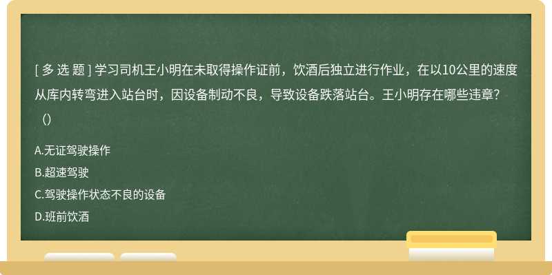 学习司机王小明在未取得操作证前，饮酒后独立进行作业，在以10公里的速度从库内转弯进入站台时，因设备制动不良，导致设备跌落站台。王小明存在哪些违章？（）