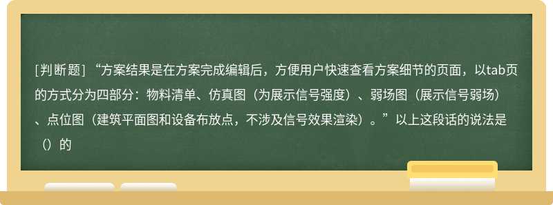 “方案结果是在方案完成编辑后，方便用户快速查看方案细节的页面，以tab页的方式分为四部分：物料清单、仿真图（为展示信号强度）、弱场图（展示信号弱场）、点位图（建筑平面图和设备布放点，不涉及信号效果渲染）。”以上这段话的说法是（）的