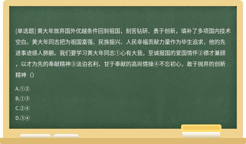 黄大年放弃国外优越条件回到祖国，刻苦钻研、勇于创新，填补了多项国内技术空白。黄大年同志把为祖国富强、民族振兴、人民幸福贡献力量作为毕生追求，他的先进事迹感人肺腑。我们要学习黄大年同志①心有大我，至诚报国的爱国情怀②德才兼顾，以才为先的奉献精神③淡泊名利、甘于奉献的高尚情操④不忘初心，敢于抛弃的创新精神（）