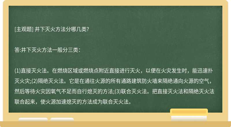 井下灭火方法分哪几类?答:井下灭火方法一般分三类：(1)直接灭火法。在燃烧区域或燃烧点附近直接进行灭火，以便在火灾发生时，能迅速扑灭火灾;(2)隔绝灭火法。它是在通往火源的所有通路建筑防火墙来隔绝通向火源的空气，然后等待火灾因氧气不足而自行熄灭的方法;(3)联合灭火法。把直接灭火法和隔绝灭火法联合起来，使火源加速熄灭的方法成为联合灭火法。