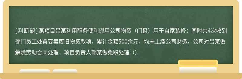 某项目吕某利用职务便利挪用公司物资（门窗）用于自家装修；同时共4次收到部门员工处置变卖废旧物资款项，累计金额500余元，均未上缴公司财务。公司对吕某做解除劳动合同处理，项目负责人郭某做免职处理（）