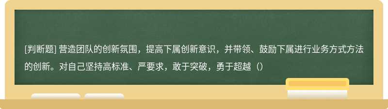 营造团队的创新氛围，提高下属创新意识，并带领、鼓励下属进行业务方式方法的创新。对自己坚持高标准、严要求，敢于突破，勇于超越（）